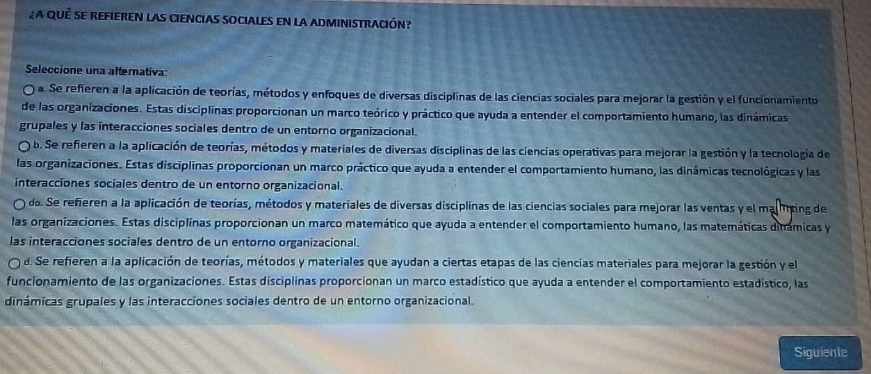 La qué se refieren las ciencias sociales en la administración?
Seleccione una alternativa:
a. Se refieren a la aplicación de teorías, métodos y enfoques de diversas disciplinas de las ciencias sociales para mejorar la gestión y el funcionamiento
de las organizaciones. Estas disciplinas proporcionan un marco teórico y práctico que ayuda a entender el comportamiento humano, las dinámicas
grupales y las interacciones sociales dentro de un entorno organizacional.
b. Se refieren a la aplicación de teorías, métodos y materiales de diversas disciplinas de las ciencias operativas para mejorar la gestión y la tecnología de
las organizaciones. Estas disciplinas proporcionan un marco práctico que ayuda a entender el comportamiento humano, las dinámicas tecnológicas y las
interacciones sociales dentro de un entorno organizacional.
do. Se refieren a la aplicación de teorías, métodos y materiales de diversas disciplinas de las ciencias sociales para mejorar las ventas y el mallnting de
las organizaciones. Estas disciplinas proporcionan un marco matemático que ayuda a entender el comportamiento humano, las matemáticas dinámicas y
las interacciones sociales dentro de un entorno organizacional.
d. Se refieren a la aplicación de teorías, métodos y materiales que ayudan a ciertas etapas de las ciencias materiales para mejorar la gestión y el
funcionamiento de las organizaciones. Estas disciplinas proporcionan un marco estadístico que ayuda a entender el comportamiento estadístico, las
dinámicas grupales y las interacciones sociales dentro de un entorno organizacional.
Siguiente