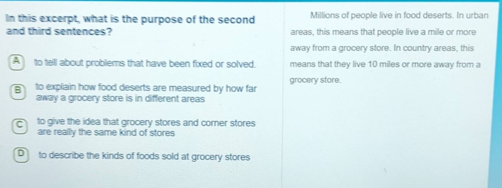 In this excerpt, what is the purpose of the second
Millions of people live in food deserts. In urban
and third sentences? areas, this means that people live a mile or more
away from a grocery store. In country areas, this
A to telll about problems that have been fixed or solved. means that they live 10 miles or more away from a
grocery store.
to explain how food deserts are measured by how far
away a grocery store is in different areas
to give the idea that grocery stores and corner stores
are really the same kind of stores
D to describe the kinds of foods sold at grocery stores