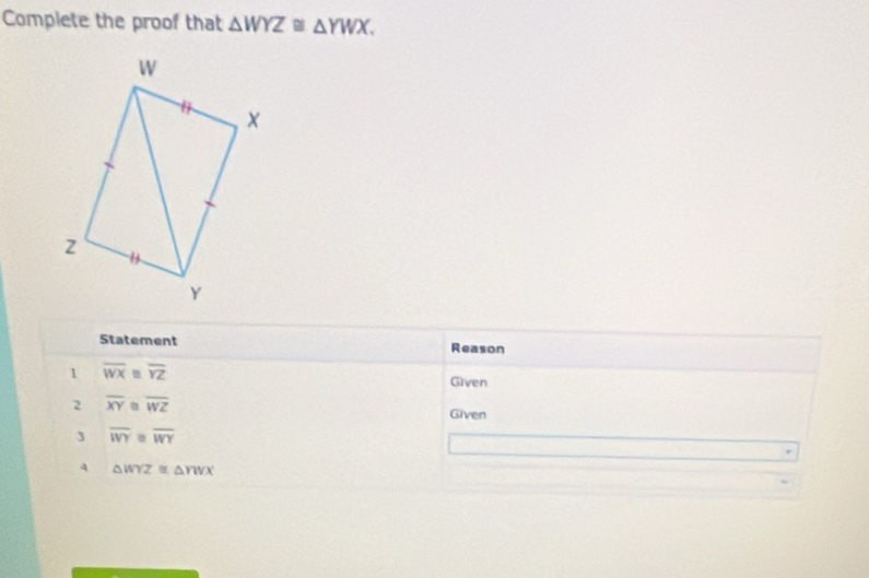 Complete the proof that △ WYZ≌ △ YWX. 
Statement Reason 
1 overline WX≌ overline YZ Given 
2 overline XY overline WZ Given 
3 overline WY overline WY
4 △ WYZ≌ △ YWX