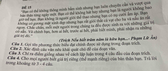 ĐÈ 15
*Bạn có thể không thông minh bẩm sinh nhưng bạn luôn chuyên cần và vượt qua 
tbân thân từng ngày một. Bạn có thể không hát hay nhưng bạn là người không bao 
giờ trẻ hẹn. Bạn không là người giỏi thể thao nhưng bạn có nụ cười ấm áp. Bạn 
không có gương mặt xinh đẹp nhưng bạn rất giỏi thắt cả vạt cho ba và nấu ăn rất 
ngon. Chắc chăn, mỗi một người trong chúng ta đều được sinh ra với những giá trị 
có sẵn. Và chính bạn, hơn ai hết, trước ai hết, phải biết mình, phải nhận ra những 
giá trị đó.” 
(Trích Nếu biết trăm năm là hữu hạn...- Phạm Lữ Ân) 
Câu 1. Gọi tên phương thức biểu đạt chính được sử dụng trong đoạn trích. 
Cầu 2. Xác định câu văn nêu khái quát chủ đề của đoạn văn. 
Câu 3. Chỉ ra điểm giống nhau về cách lập luận trong 4 câu đầu của đoạn trích. 
Câu 4. Cho mọi người biết giá trị riêng (thế mạnh riêng) của bản thân bạn. Trả lời 
trong khoảng từ 3 - 4 câu.