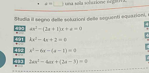 a=□ : una sola soluzione negativa, 
Studia il segno delle soluzioni delle seguenti equazioni, r 
4 
490 ax^2-(2a+1)x+a=0
a 
491 kx^2-4x+2=0
。○ 
492 x^2-6x-(a-1)=0
493 2ax^2-4ax+(2a-3)=0
○○