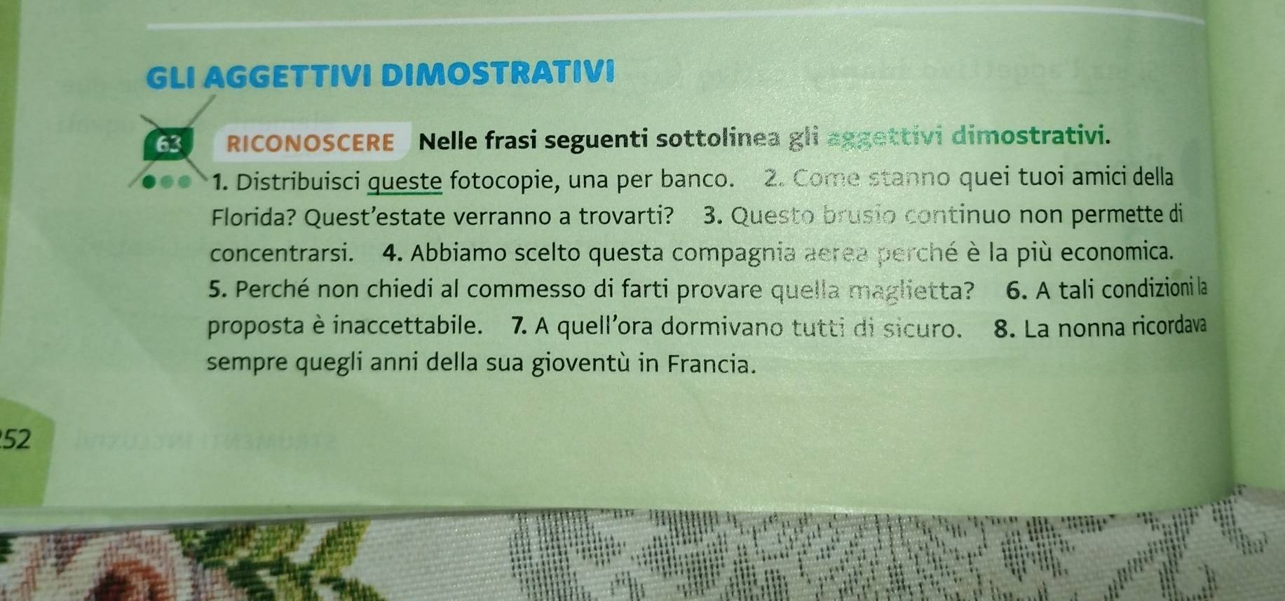 GLI AGGETTIVI DIMOSTRATIVI 
63 RICONOSCERE Nelle frasi seguenti sottolinea gli aggettivi dimostrativi. 
1. Distribuisci queste fotocopie, una per banco. 2. Come stanno quei tuoi amici della 
Florida? Quest’estate verranno a trovarti? 3. Questo brusio continuo non permette di 
concentrarsi. 4. Abbiamo scelto questa compagnia aerea perché è la più economica. 
5. Perché non chiedi al commesso di farti provare quella maglietta? 6. A tali condizioni la 
proposta è inaccettabile. 7. A quell'ora dormivano tutti di sicuro. 8. La nonna ricordava 
sempre quegli anni della sua gioventù in Francia. 
52