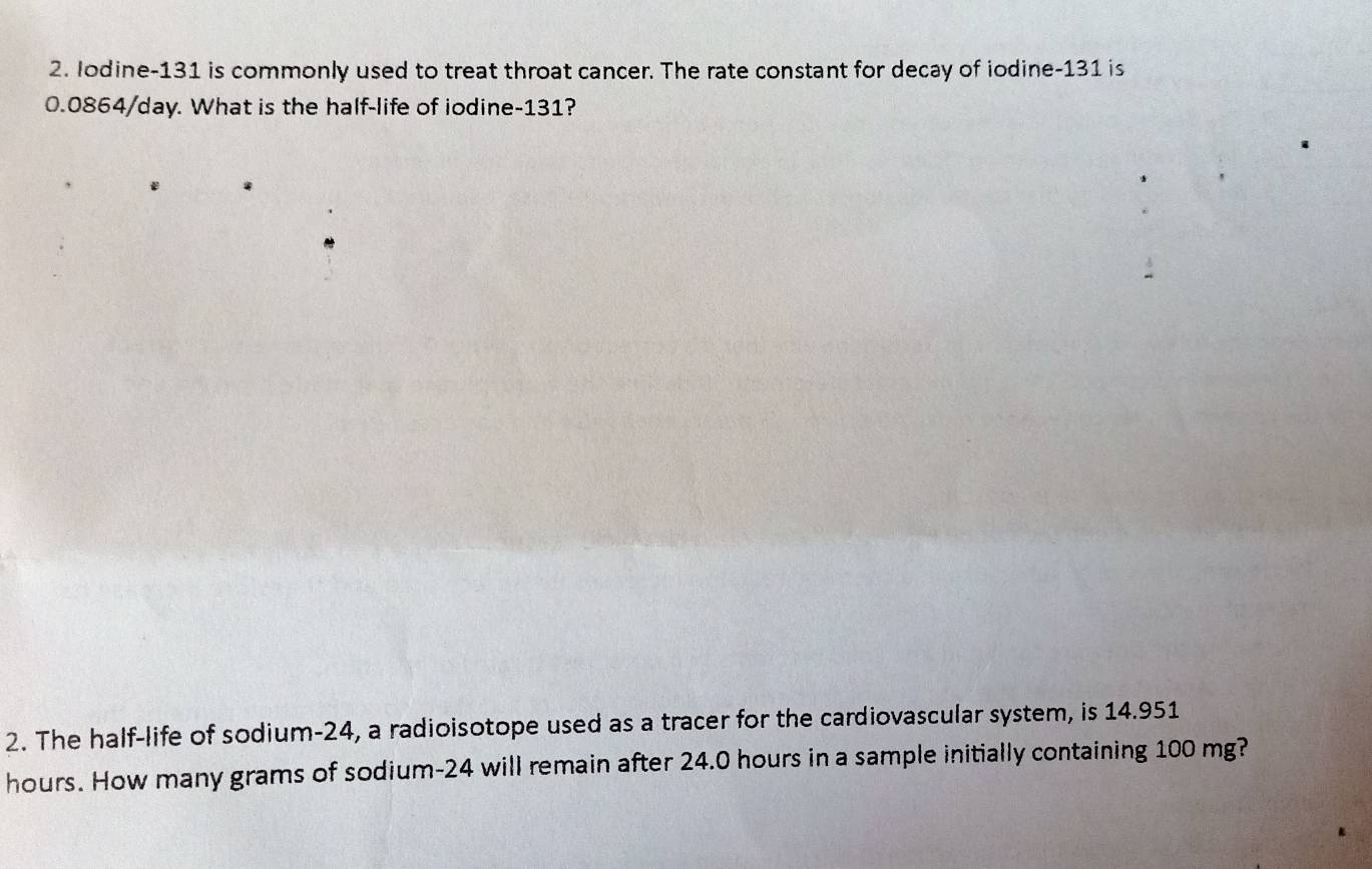 Iodine- 131 is commonly used to treat throat cancer. The rate constant for decay of iodine- 131 is
0.0864/day. What is the half-life of iodine- 131? 
2. The half-life of sodium- 24, a radioisotope used as a tracer for the cardiovascular system, is 14.951
hours. How many grams of sodium- 24 will remain after 24.0 hours in a sample initially containing 100 mg?
