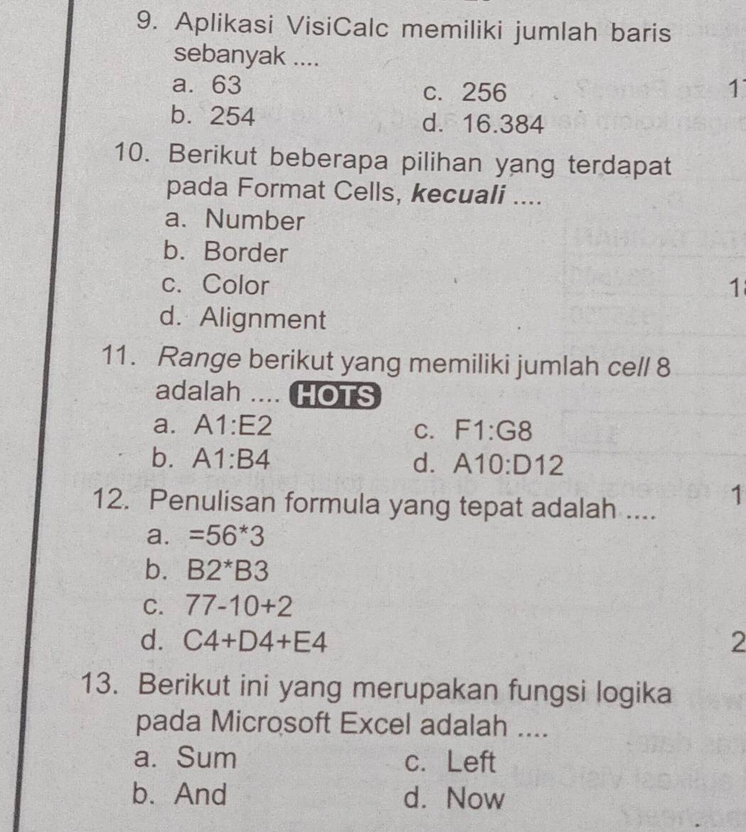 Aplikasi VisiCalc memiliki jumlah baris
sebanyak ....
a. 63 c. 256 1
b. 254 d. 16.384
10. Berikut beberapa pilihan yang terdapat
pada Format Cells, kecuali ....
a. Number
b. Border
c. Color 1
d. Alignment
11. Range berikut yang memiliki jumlah cell 8
adalah .... HOTS
a. A1:E2 F1:G8
C.
b. A1:B4 d. A10:D12
12. Penulisan formula yang tepat adalah ....
1
a. =56*3
b. B2^*B3
C. 77-10+2
d. C4+D4+E4 2
13. Berikut ini yang merupakan fungsi logika
pada Microsoft Excel adalah ....
a. Sum c. Left
b. And d. Now