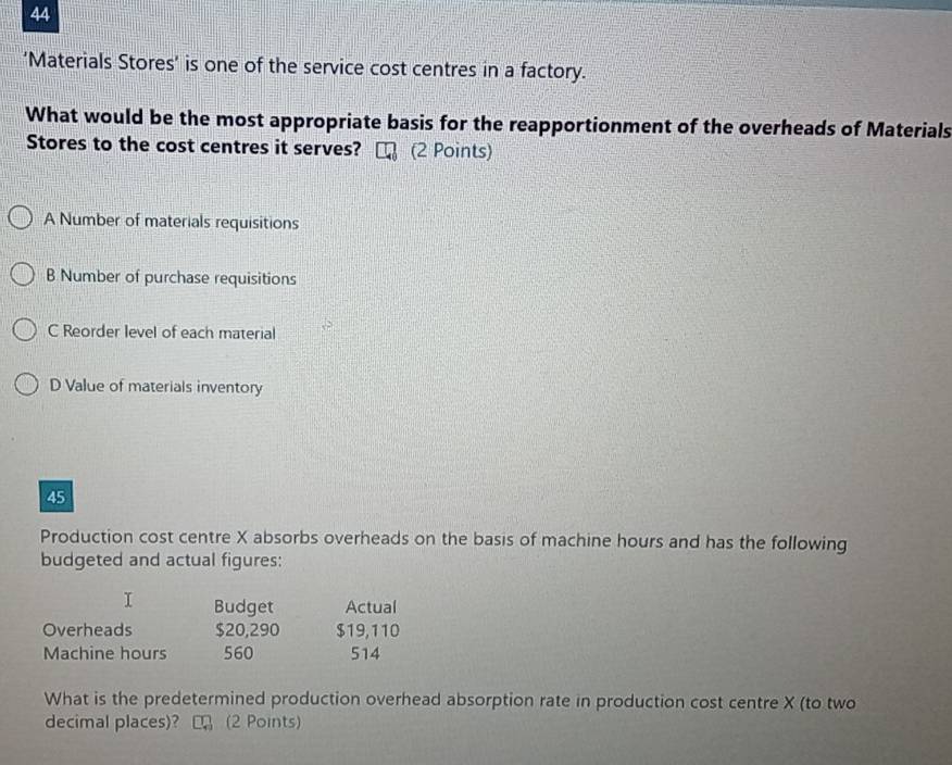 44
‘Materials Stores’ is one of the service cost centres in a factory.
What would be the most appropriate basis for the reapportionment of the overheads of Materials
Stores to the cost centres it serves? (2 Points)
A Number of materials requisitions
B Number of purchase requisitions
C Reorder level of each material
D Value of materials inventory
45
Production cost centre X absorbs overheads on the basis of machine hours and has the following
budgeted and actual figures:
Budget Actual
Overheads $20,290 $19,110
Machine hours 560 514
What is the predetermined production overhead absorption rate in production cost centre X (to two
decimal places)? (2 Points)