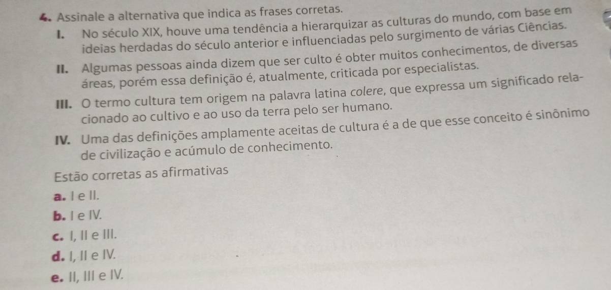 Assinale a alternativa que indica as frases corretas.
I No século XIX, houve uma tendência a hierarquizar as culturas do mundo, com base em
ideias herdadas do século anterior e influenciadas pelo surgimento de várias Ciências.
II. Algumas pessoas ainda dizem que ser culto é obter muitos conhecimentos, de diversas
áreas, porém essa definição é, atualmente, criticada por especialistas.
II. O termo cultura tem origem na palavra latina colere, que expressa um significado rela-
cionado ao cultivo e ao uso da terra pelo ser humano.
IV. Uma das definições amplamente aceitas de cultura é a de que esse conceito é sinônimo
de civilização e acúmulo de conhecimento.
Estão corretas as afirmativas
a. I e ll.
b. IeⅣV.
C. I, Ⅱ e Ⅲ.
d. I, I e IV.
e. II, III e IV.