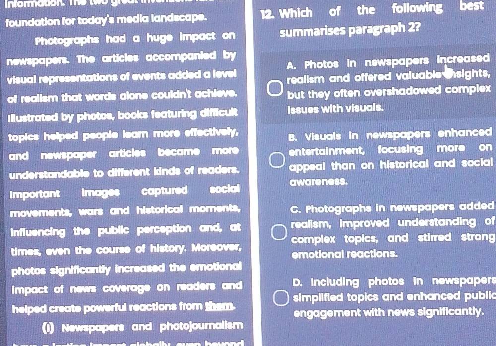 Informnation. The two groul
foundation for today's media landscape. 12. Which of the following best
Photographs had a huge impact on summarises paragraph 2?
newspapers. The articles accompanied by
A. Photos in newspapers increased
visual representations of events added a level realism and offered valuable nsights,
of realism that words alone couldn't achieve. but they often overshadowed complex
Illustrated by photos, books featuring difficult issues with visuals.
topics helped people learn more effectively, B. Visuals in newspapers enhanced
and newspaper articles became more entertainment, focusing more on
understandable to different kinds of readers. appeal than on historical and social 
Importantimages captured social awareness.
movements, wars and historical moments, C. Photographs in newspapers added
influencing the public perception and, at realism, improved understanding of
times, even the course of history. Moreover, complex topics, and stirred strong
emotional reactions.
photos significantly increased the emotional
impact of news coverage on readers and D. Including photos in newspapers
simplified topics and enhanced public
helped create powerful reactions from them.
engagement with news significantly.
(1) Newspapers and photojournalism