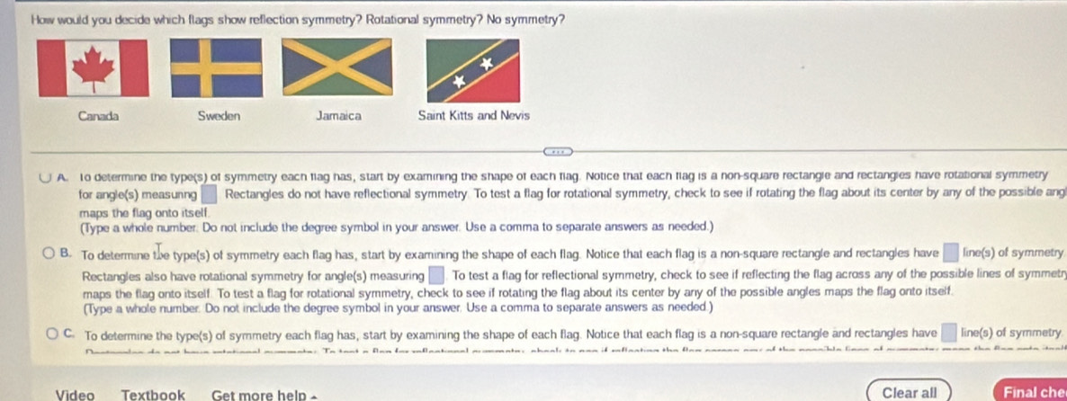 How would you decide which flags show reflection symmetry? Rotational symmetry? No symmetry?
*
*
Canada Sweden Jamaica Saint Kitts and Nevis
A. to determine the type(s) of symmetry each flag has, start by examining the shape of each flag. Notice that each flag is a non-square rectangle and rectangies have rotational symmetry
for angle(s) measurng Rectangles do not have reflectional symmetry. To test a flag for rotational symmetry, check to see if rotating the flag about its center by any of the possible ang
maps the flag onto itself.
(Type a whole number. Do not include the degree symbol in your answer. Use a comma to separate answers as needed.)
B. To determine te type(s) of symmetry each flag has, start by examining the shape of each flag. Notice that each flag is a non-square rectangle and rectangles have line(s) of symmetry
Rectangles also have rotational symmetry for angle(s) measuring . To test a flag for reflectional symmetry, check to see if reflecting the flag across any of the possible lines of symmetr
maps the flag onto itself. To test a flag for rotational symmetry, check to see if rotating the flag about its center by any of the possible angles maps the flag onto itself.
(Type a whole number. Do not include the degree symbol in your answer, Use a comma to separate answers as needed.)
C: To determine the type(s) of symmetry each flag has, start by examining the shape of each flag. Notice that each flag is a non-square rectangle and rectangles have line(s) of symmetry
Video Textbook Get more help - Clear all Final che