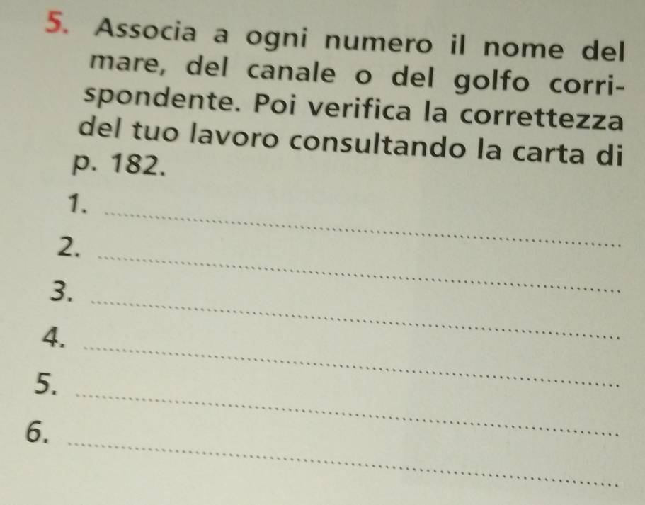 Associa a ogni numero il nome del 
mare, del canale o del golfo corri- 
spondente. Poi verifica la correttezza 
del tuo lavoro consultando la carta di
p. 182. 
1._ 
2. 
_ 
_ 
3. 
4. 
_ 
5. 
_ 
_ 
6.