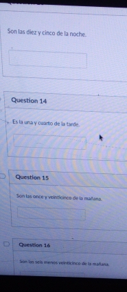 Son las diez y cinco de la noche. 
Question 14 
, Es la una y cuarto de la tarde. 
Question 15 
Son las once y veinticinca de la mañana. 
Question 16 
Son las seis menos veinticinco de la mañana.