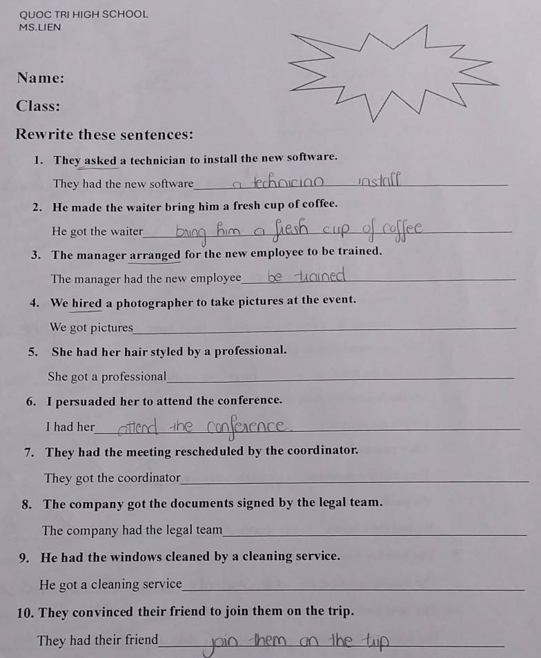 QUOC TRI HIGH SCHOOL 
MS.LIEN 
Name: 
Class: 
Rewrite these sentences: 
1. They asked a technician to install the new software. 
They had the new software_ 
2. He made the waiter bring him a fresh cup of coffee. 
He got the waiter_ 
3. The manager arranged for the new employee to be trained. 
The manager had the new employee_ 
4. We hired a photographer to take pictures at the event. 
We got pictures_ 
5. She had her hair styled by a professional. 
She got a professional_ 
6. I persuaded her to attend the conference. 
I had her_ 
7. They had the meeting rescheduled by the coordinator. 
They got the coordinator_ 
8. The company got the documents signed by the legal team. 
The company had the legal team_ 
9. He had the windows cleaned by a cleaning service. 
He got a cleaning service_ 
10. They convinced their friend to join them on the trip. 
They had their friend_