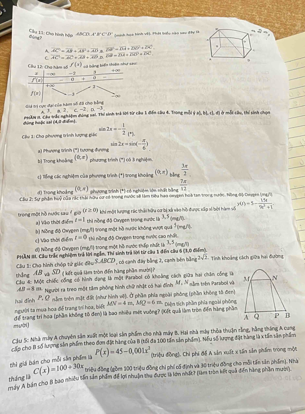 Cho hình hộp ABCD.A'B'C'D' (minh họa hình vẽ). Phát biểu nào sau đây là
a
đúng?
A. overline AC'=overline AB+overline AB'+overline AD B. overline DB'=overline DA+overline DD'+overline DC.
C. overline AC'=overline AC+overline AB+overline AD. D. vector DB=vector DA+vector DD'+vector DC,
Câu 12: Cho hàm số f(x) có bảng biến thiên như sau: 
Giá trị cực đại của hàm số
A. 3. B. 2 . c.-2. D.-3.
PHAN II. Câu trắc nghiệm đúng sai. Thí sinh trả lời từ câu 1 đến câu 4. Trong mỗi ya),b),c),d) ở mỗi câu, thí sinh chọn
đúng hoặc sai (4,0 điểm).
Câu 1: Cho phương trình lượng giác sin 2x=- 1/2 _(^*).
a) Phương trình (*) tương đương sin 2x=sin (- π /6 ).
b) Trong khoảng (0;π ) phương trình (*) có 3 nghiệm.
c) Tổng các nghiệm của phương trình (*) trong khoảng (0;π ) bằng  3π /2 .
d) Trong khoảng (0;π ) phương trình (*) có nghiệm lớn nhất bằng  7π /12 .
Câu 2:Su * phân huỷ của rác thải hữu cơ có trong nước sẽ làm tiêu hao oxygen hoà tan trong nước. Nồng độ Oxygen (mg/l)
trong một hồ nước sau  giờ (t≥ 0) khi một lượng rác thải hữu cơ bị xả vào hồ được xấp xỉ bởi hàm số y(t)=5- 15t/9t^2+1 .
a) Vào thời điểm t=1 thì nồng độ Oxygen trong nước là 3,5 (mg/l)
b) Nồng độ Oxygen (mg/l) trong một hồ nước không vượt quá 5_(m g/l).
c) Vào thời điểm t=0 thì nồng độ Oxygen trong nước cao nhất.
d) Nồng độ Oxygen (mg/l) trong một hồ nước thấp nhất là 3,5 (mg/l)
PHÂN III. Câu trắc nghiệm trả lời ngắn. Thí sinh trả lời từ câu 1 đến câu 6 (3,0 điểm).
Câu 1: Cho hình chóp tứ giác đều S.ABC CD , có cạnh đáy bằng 2, cạnh bên bằng 2sqrt(2) Tính khoảng cách giữa hai đường
thầng AB và SD ( kết quả làm tròn đến hàng phần mười)?
Câu 4: Một chiếc cổng có hình dạng là một Parabol có khoảng cách giữa hai chân cổng là
AB=8m. Người ra treo một tâm phông hình chữ nhật có hai đỉnh M,N nằm trên Parabol và 
hai đỉnh P, Ω nằm trên mặt đất (như hình vẽ). Ở phần phía ngoài phông (phần không tô đen)
người ta mua hoa để trang trí hoa, biết MN=4m,MQ=6m. Diện tích phần phía ngoài phông
để trang trí hoa (phần không tô đen) là bao nhiêu mét vuông? (Kết quả làm tròn đến hàng phần
mười) 
Câu 5: Nhà máy A chuyên sản xuất một loại sản phẩm cho nhà máy B. Hai nhà máy thỏa thuận rằng, hằng tháng A cung
cấp cho B số lượng sản phẩm theo đơn đặt hàng của B (tối đa 100 tấn sản phẩm). Nếu số lượng đặt hàng là x tấn sản phẩm
thì giá bán cho mỗi sản phẩm là P(x)=45-0,001x^2 (triệu đồng). Chi phí để A sản xuất x tấn sản phẩm trong một
tháng là C(x)=100+30x triệu đồng (gồm 100 triệu đồng chi phí cố định và 30 triệu đồng cho mỗi tấn sản phẩm). Nhà
máy A bán cho B bao nhiêu tấn sản phẩm để lợi nhuận thu được là lớn nhất? (làm tròn kết quả đến hàng phần mười).