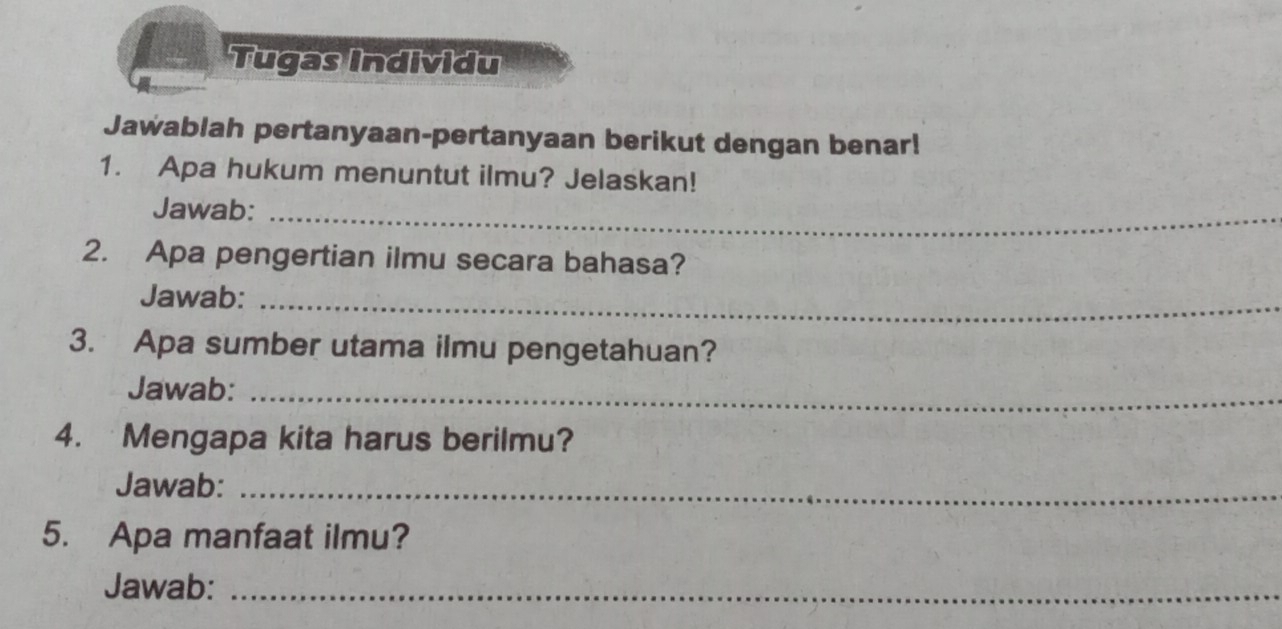 Tugas Individu 
Jawablah pertanyaan-pertanyaan berikut dengan benar! 
1. Apa hukum menuntut ilmu? Jelaskan! 
Jawab:_ 
2. Apa pengertian ilmu secara bahasa? 
Jawab:_ 
3. Apa sumber utama ilmu pengetahuan? 
Jawab:_ 
4. Mengapa kita harus berilmu? 
Jawab:_ 
5. Apa manfaat ilmu? 
Jawab:_