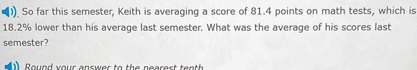 ) So far this semester, Keith is averaging a score of 81.4 points on math tests, which is
18.2% lower than his average last semester. What was the average of his scores last 
semester? 
Round your answer to the nearest tenth