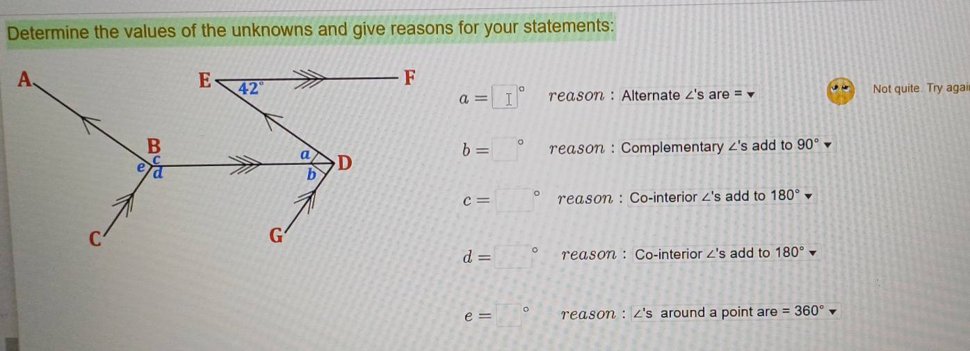 Determine the values of the unknowns and give reasons for your statements:
a=□° reason : Alternate ∠ 'S are = Not quite. Try agai
b=□° reason : Complementary ∠ ' s add to 90°
c=□° reason : Co-interior ∠ 'S add to 180°
d=□° reason ：Co-interior ∠'s add to 180°
e=□° γeason : ∠'s around a point are =360°