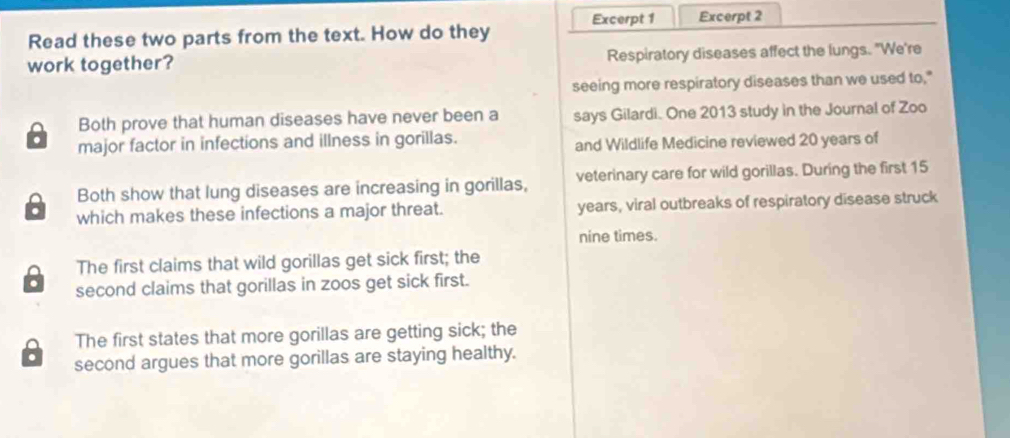 Read these two parts from the text. How do they Excerpt 1 Excerpt 2
work together? Respiratory diseases affect the lungs. "We're
seeing more respiratory diseases than we used to."
Both prove that human diseases have never been a says Gilardi. One 2013 study in the Journal of Zoo
. major factor in infections and illness in gorillas. and Wildlife Medicine reviewed 20 years of
Both show that lung diseases are increasing in gorillas, veterinary care for wild gorillas. During the first 15. which makes these infections a major threat. years, viral outbreaks of respiratory disease struck
nine times.
The first claims that wild gorillas get sick first; the
second claims that gorillas in zoos get sick first.
The first states that more gorillas are getting sick; the
. second argues that more gorillas are staying healthy.