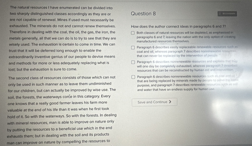 The natural resources I have enumerated can be divided into
two sharply distinguished classes accordingly as they are or Question 8 Ⅱ BOCABGE=
are not capable of renewal. Mines if used must necessarily be
exhausted. The minerals do not and cannot renew themselves. How does the author connect ideas in paragraphs 6 and 7?
Therefore in dealing with the coal, the oil, the gas, the iron, the Both classes of natural resources will be depleted, as emphasized in
metals generally, all that we can do is to try to see that they are paragraphs 6 and 7, leaving the nation with the only option of creating
wisely used. The exhaustion is certain to come in time. We can manufactured resources themselves.
trust that it will be deferred long enough to enable the Paragraph 6 describes easily replaceable renewable resources such as
coal and oil, whereas paragraph 7 describes nonrenewable resources
extraordinarily inventive genius of our people to devise means that can never be replaced by the intervention of people.
and methods for more or less adequately replacing what is Paragraph 6 describes nonrenewable resources and explains that thin
lost; but the exhaustion is sure to come. will one day be completely exhausted, whereas paragraph 7 describes
resources that can be reconstructed by human aid and intervention.
The second class of resources consists of those which can not Paragraph 6 describes nonrenewable resources such as coal and oil
that are being replaced by minerals made by people to serve the same
only be used in such manner as to leave them undiminished purpose, and paragraph 7 describes renewable resources sych as soll
for our children, but can actually be improved by wise use. The and water that have an endless supply for human use.
soil, the forests, the waterways come in this category. Every
one knows that a really good farmer leaves his farm more Save and Continue
valuable at the end of his life than it was when he first took
hold of it. So with the waterways. So with the forests. In dealing
with mineral resources, man is able to improve on nature only
by putting the resources to a beneficial use which in the end
exhausts them; but in dealing with the soil and its products
man can improve on nature by compelling the resources to