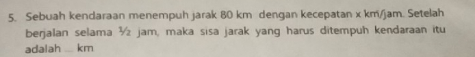 Sebuah kendaraan menempuh jarak 80 km dengan kecepatan x km/jam. Setelah 
berjalan selama ½ jam, maka sisa jarak yang harus ditempuh kendaraan itu 
adalah __ km