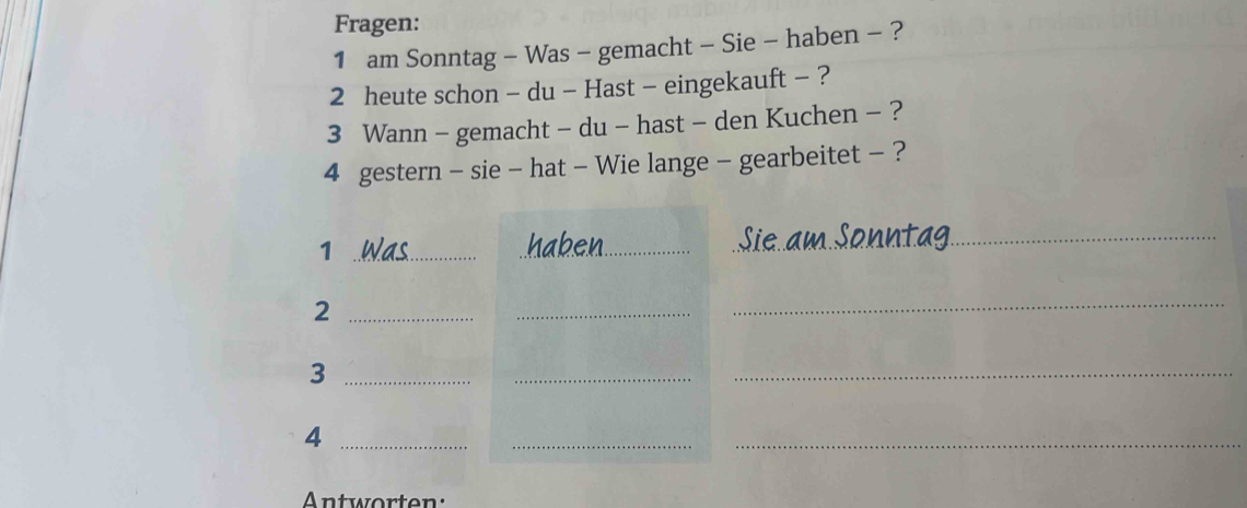 Fragen: 
1 am Sonntag - Was - gemacht - Sie - haben - ? 
2 heute schon - du - Hast - eingekauft - ? 
3 Wann - gemacht - du - hast - den Kuchen - ? 
4 gestern - sie - hat - Wie lange - gearbeitet - ? 
_1 
_ 
_ 
_2 
_ 
_ 
_3 
_ 
_ 
_4 
_ 
_ 
Antworten: