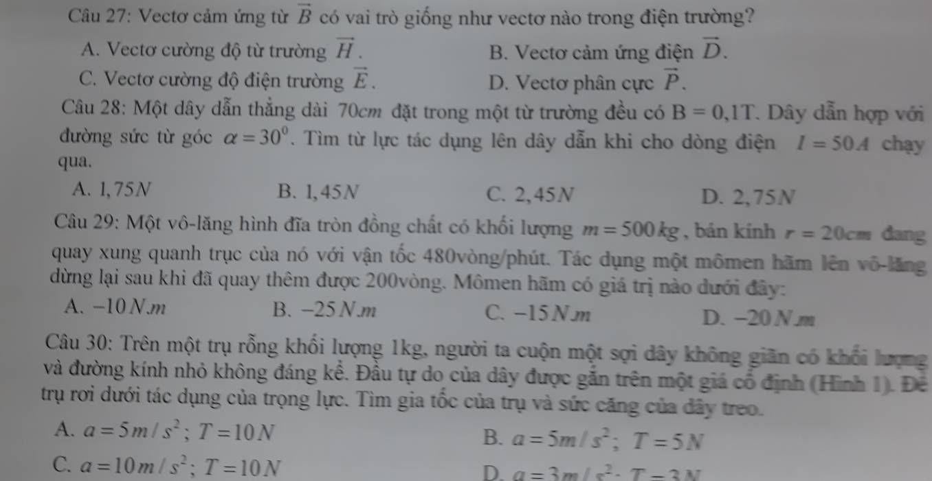 Vectơ cảm ứng từ vector B có vai trò giống như vectơ nào trong điện trường?
A. Vectơ cường độ từ trường vector H. B. Vectơ cảm ứng điện vector D.
C. Vectơ cường độ điện trường vector E. D. Vectơ phân cực vector P.
Câu 28: Một dây dẫn thẳng dài 70cm đặt trong một từ trường đều có B=0,1T. Dây dẫn hợp với
đường sức từ góc alpha =30°. Tìm từ lực tác dụng lên dây dẫn khi cho dòng điện I=50A chạy
qua.
A. 1, 75N B. 1,45N C. 2,45N D. 2,75N
Câu 29: Một vô-lăng hình đĩa tròn đồng chất có khối lượng m=500kg , bán kính r=20cm đang
quay xung quanh trục của nó với vận tốc 480vòng/phút. Tác dụng một mômen hãm lên vô-lăng
dừng lại sau khi đã quay thêm được 200vòng. Mômen hãm có giá trị nào dưới đây:
A. −10 N.m B. -25 N.m C. -15 N m D. −20 N m
Câu 30: Trên một trụ rỗng khối lượng 1kg, người ta cuộn một sợi dây không giãn có khổi lượng
và đường kính nhỏ không đáng kể. Đầu tự do của dây được gắn trên một giá cổ định (Hình 1). Để
trụ rơi dưới tác dụng của trọng lực. Tìm gia tốc của trụ và sức căng của đây treo.
A. a=5m/s^2;T=10N B. a=5m/s^2;T=5N
C. a=10m/s^2;T=10N D. a=3m/s^2· T-3N