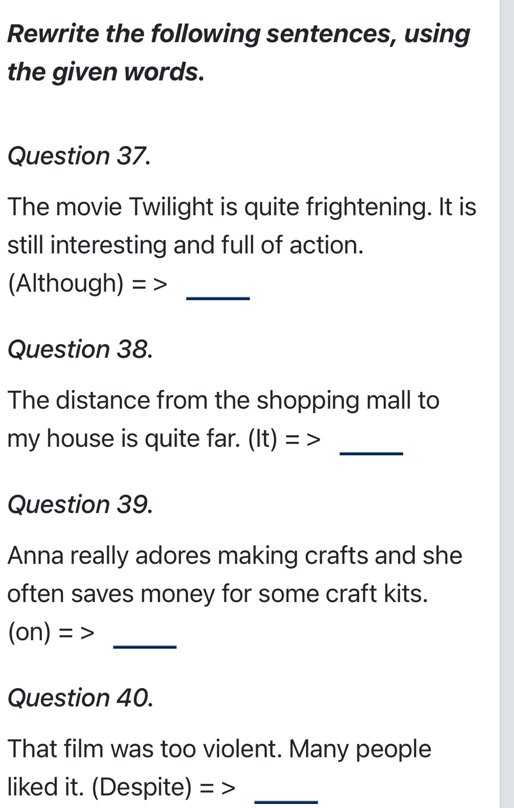 Rewrite the following sentences, using 
the given words. 
Question 37. 
The movie Twilight is quite frightening. It is 
still interesting and full of action. 
(Although) =_ 
Question 38. 
The distance from the shopping mall to 
_ 
my house is quite far. (It) = > 
Question 39. 
Anna really adores making crafts and she 
often saves money for some craft kits. 
_ (on)= 
Question 40. 
That film was too violent. Many people 
liked it. (Despite) =_