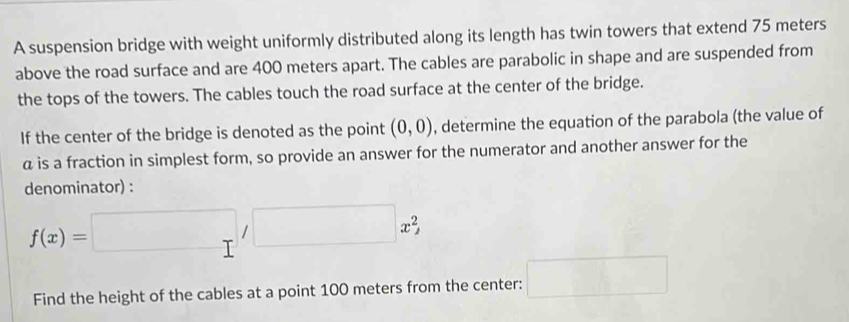 A suspension bridge with weight uniformly distributed along its length has twin towers that extend 75 meters
above the road surface and are 400 meters apart. The cables are parabolic in shape and are suspended from 
the tops of the towers. The cables touch the road surface at the center of the bridge. 
If the center of the bridge is denoted as the point (0,0) , determine the equation of the parabola (the value of
α is a fraction in simplest form, so provide an answer for the numerator and another answer for the 
denominator) :
f(x)=□ ,□ x^2
Find the height of the cables at a point 100 meters from the center: □