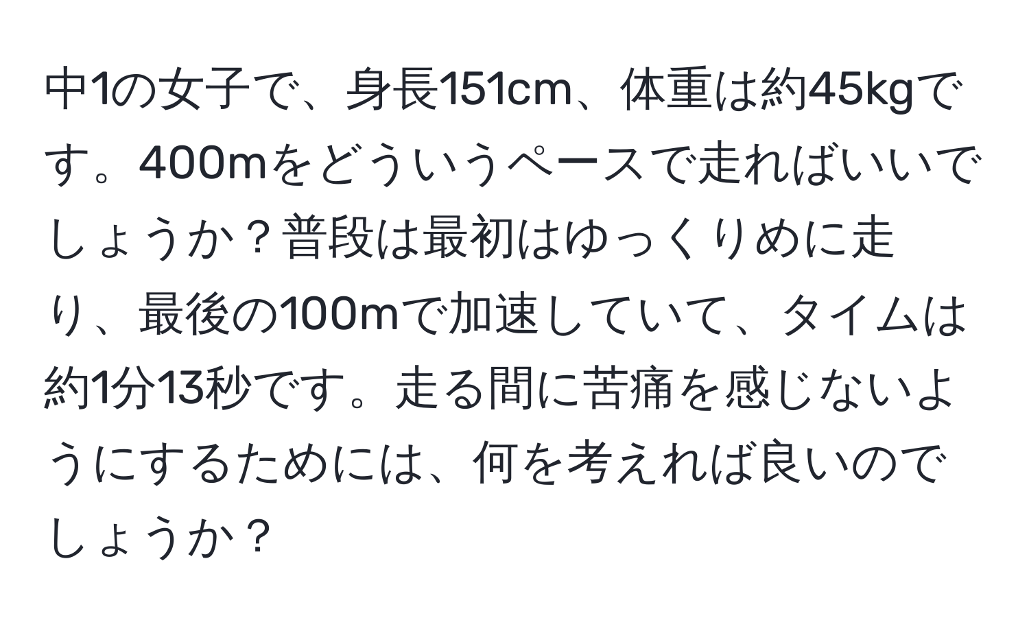 中1の女子で、身長151cm、体重は約45kgです。400mをどういうペースで走ればいいでしょうか？普段は最初はゆっくりめに走り、最後の100mで加速していて、タイムは約1分13秒です。走る間に苦痛を感じないようにするためには、何を考えれば良いのでしょうか？