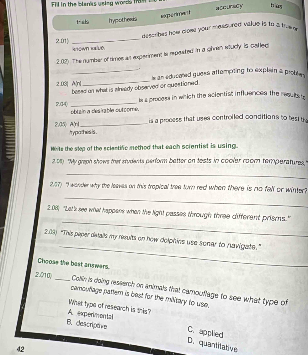 Fill in the blanks using words from t
experiment accuracy bias
trials hypothesis
describes how close your measured value is to a true or
2.01)
_
known value.
2.02) The number of times an experiment is repeated in a given study is called
_.
_
is an educated guess attempting to explain a problem
2.03) A(n)
based on what is already observed or questioned.
2.04) _is a process in which the scientist influences the results to
obtain a desirable outcome.
is a process that uses controlled conditions to test the
2.05) A(n) _
hypothesis.
Write the step of the scientific method that each scientist is using.
2.06) “My graph shows that students perform better on tests in cooler room temperatures.”
_
_
2.07) “I wonder why the leaves on this tropical tree turn red when there is no fall or winter?
_
2.08) “Let's see what happens when the light passes through three different prisms.”
_
2.09) “This paper details my results on how dolphins use sonar to navigate.”
Choose the best answers.
2.010) _Collin is doing research on animals that camouflage to see what type of
camouflage pattern is best for the military to use.
What type of research is this?
A. experimental
B. descriptive
C. applied
D. quantitative
42