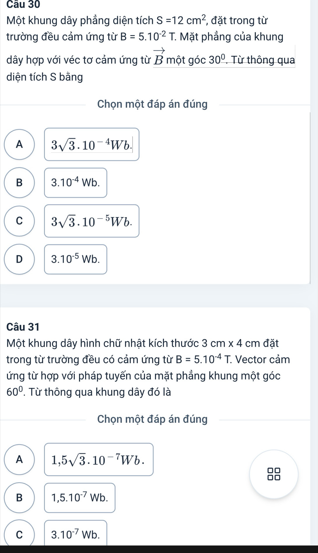 Một khung dây phẳng diện tích S=12cm^2 , đặt trong từ
trường đều cảm ứng từ B=5.10^(-2) T. Mặt phẳng của khung
dây hợp với véc tơ cảm ứng từ vector Bmotgoc30^0 Từ thông qua
diện tích S bằng
Chọn một đáp án đúng
A 3sqrt(3).10^(-4)Wb.
B 3.10^(-4)Wb.
C 3sqrt(3).10^(-5)Wb.
D 3.10^(-5)Wb. 
Câu 31
Một khung dây hình chữ nhật kích thước 3cm* 4 cm đặt
trong từ trường đều có cảm ứng từ B=5.10^(-4)T. . Vector cảm
ứng từ hợp với pháp tuyến của mặt phẳng khung một góc
60°. Từ thông qua khung dây đó là
Chọn một đáp án đúng
A 1,5sqrt(3).10^(-7)Wb.
B 1,5.10^(-7)Wb.
C 3.10^(-7)Wb.