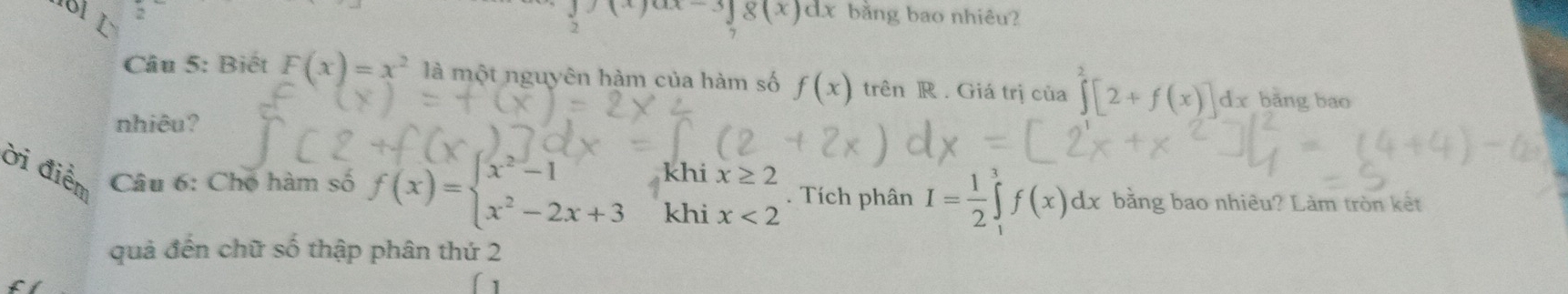 181 L
(x)ax-3∈t 8(x)dx bằng bao nhiêu? 
Câu 5: Biết F(x)=x^2 là một nguyên hàm của hàm số f(x) trên R. Giá trị của ∈tlimits^2[2+f(x)]dx bǎng bao 
nhiêu? 
ời điểm Câu 6: Chó hàm số f(x)=beginarrayl x^2-1 x^2-2x+3endarray. khi x≥ 2. Tích phân I= 1/2 ∈tlimits _1^3 f(x)dx bằng bao nhiêu? Làm tròn kết 
khi x<2</tex> 
quả đến chữ số thập phân thứ 2