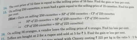 The cost price of 12 fans is equal to the selling price of 16 fans. Find the gain or loss per cent. 
15. On selling 250 cassettes, a man had a gain equal to the selling price of 25 cassettes. Find his gair 
per cent. 
[Hint : Gain on selling 250 cassettes =SP of 250 cassettes - CP of 250 cassettes 
SP of 25 cassettes =SP of 250 cassettes -CP of 250 cassettes
CP of 250 cassettes =SP of 225 cassettes] 
16. On selling 36 oranges, a vendor loses the selling price of 4 oranges. Find his loss per cent. 
17. Toffees are bought at 2 for a rupee and sold at 5 for ₹ 3. Find the gain or loss per cent. 
as mixed with Chicory costing ₹ 225 per kg in the ratio 5:2f