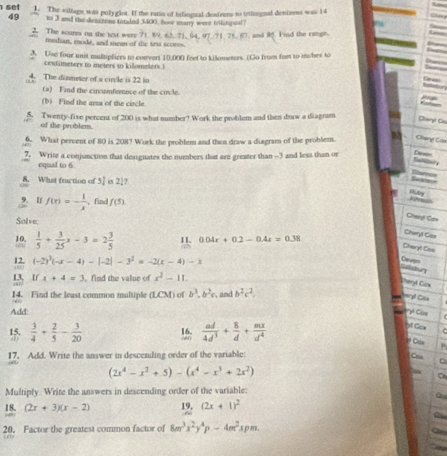 set 1. The sillage was polyglot. If the ratio of bilingual denivens to uliugual denizens was 14
Gang
49 to 3 amd the denizens totaled 3400 now many were trilingual?
2. The scores on the test were 71. 89. 62. 71, 94, 97. 71. 78. 67. and 85. Fnd the range.
median, mode, and mean of the test scores.
       
3. Use four unit multipliers to convert 10,000 feet to kilometers. (Go from feet to inches to
Star 
centimeters to meters to kilometers.)
4. The dismeter of a circle is 22 in
()
Ceveo
Sislletur
(a) Find the circumference of the circle.  
(b) Find the area of the circle. Köllser
5. Twenty-five percent of 200 is what number? Work the problem and then draw a diagram
Cheryl Ca
of the problem.
6. What percent of 80 is 208? Work the problem and then draw a diagram of the problem.
Chary Cau
       
7. Write a conjunction that designates the numbers that are greater than --3 and less than or
Cewens
Saliibury
equal to 6
Sarnos
8. What fraction of 5 1/4  2! ?
Swanson
Riuby
9. [f f(x)=- 1/x  、find f(5).
Jihrash
Solve:
Cheryl Cax
Cheryl Cox
10.  1/5 + 3/25 x-3=2 3/5  11. 0.04x+0.2-0.4x=0.38
(27)
Cheryt Cas
12. (-2)^3(-x-4)-|-2|-3^2=-2(x-4)-x
Oever
(51)
Sutsovry
13. If x+4=3 ,find the value of x^2-11.
:4r
Teryl Cax
14. Find the least common multiple (LCM) of b^3.b^2c , and b^2c^2.
hery! Cox
(45)
Add yó Can
15.  3/4 + 2/5 - 3/20  16.  ad/4d^3 + 8/d + mx/d^4 
ryl Cox
(44)
y Cax
17. Add. Write the answer in descending order of the variable:
Can
(2x^4-x^2+5)-(x^4-x^3+2x^2)
Cox C
Multiply. Write the answers in descending order of the variable:
Q
18. (2x+3)(x-2) (2x+1)^2
20. Factor the greatest common factor of 8m^3x^2y^4p-4m^2xpm.
C