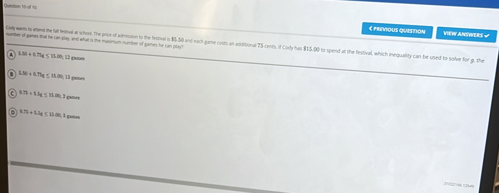 《 PREVIOUS QUESTION VIEW ANSWERS √
number of games that he can play, and what is the maximum number of games he can play?
Cody wants to attend the fall festival at school. The price of admission to the festival is $5.50 and each game costs an additional 75 cents. If Cody has $15.00 to spend at the festival, which inequality can be used to solve for g, the
A 5.50+0.75g≤ 15.00; 12 games
B 5.50+0.75g≤ 15.00;; 13 games
a 0.7b+5.5g≤ 15.00; 2g games
0.75+5.5g≤ 15.00, 3 games
31032166.12949