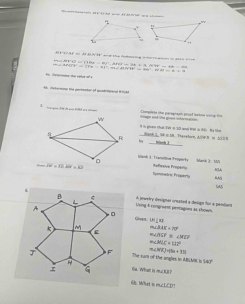 Quadrilaterals RYGM and IIBNW are shown
RYG M≌ HBNW and the following information is also true
m∠ RYG=(10x-6)^circ ,MG=2k+3,NW=4k-29,
m∠ MGY=(7x-5)^circ ,m∠ BNW=86°,HB=k+9
4a. Determine the value of x
4b. Determine the perimeter of quadrilateral RYGM
Triangies SWR and DRS are shown Complete the paragraph proof below using the
Image and the given information:
It is given that SW≌ SD and RW≌ RD By the
Blank 1. SR≌ SR Therefore, △ SWR≌ △ SDR
by blank 2
blank 1: Transitive Property blank 2:sss
Reflexive Property.
Given: overline RD ASA
Symmetric Property AAS
SAS
A jewelry designer created a design for a pendant
Using 4 congruent pentagons as shown.
Given: LH⊥ KE
m∠ BAK=70°
m∠ HGF≌ ∠ MEF
m∠ MLC=122°
m∠ MKJ=(6x+33)
The sum of the angles in ABLMK is 540°
6a. What is m∠ KJI ?
6b. What is m∠ LCD 2