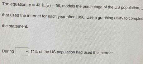 The equation, y=45ln (x)-56 , models the percentage of the US population, 
that used the internet for each year after 1990. Use a graphing utility to complet 
the statement. 
During □ ,75% of the US population had used the internet.