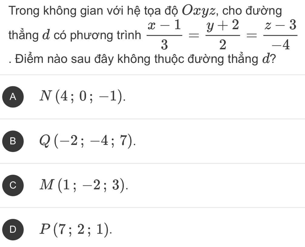 Trong không gian với hệ tọa độ Oxyz, cho đường
thẳng d có phương trình  (x-1)/3 = (y+2)/2 = (z-3)/-4 . Điểm nào sau đây không thuộc đường thẳng đ?
A N(4;0;-1).
B Q(-2;-4;7).
M(1;-2;3).
D P(7;2;1).