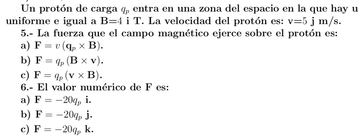 Un protón de carga q_p entra en una zona del espacio en la que hay u
uniforme e igual a B=4 i T. La velocidad del protón es: v=5jm/s. 
5.- La fuerza que el campo magnético ejerce sobre el protón es:
a) F=v(q_p* B).
b) F=q_p(B* v).
c) F=q_p(v* B). 
6.- El valor numérico de F es:
a) F=-20q_pi.
b) F=-20q_pj.
c) F=-20q_pk.