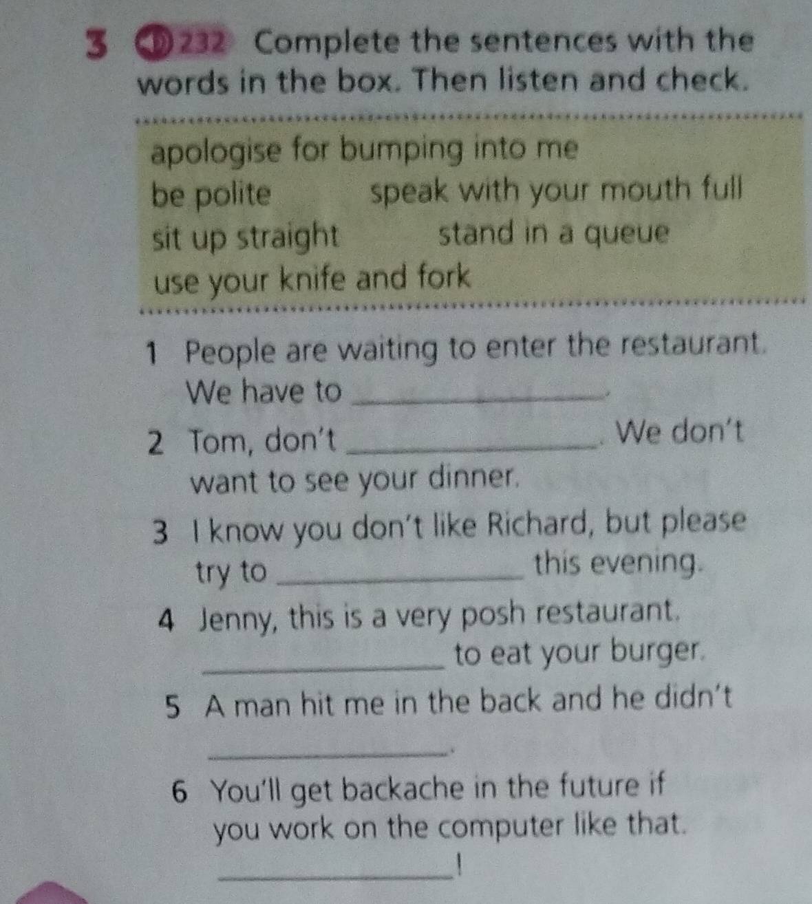 3 ⑩232 Complete the sentences with the
words in the box. Then listen and check.
apologise for bumping into me
be polite speak with your mouth full
sit up straight stand in a queue
use your knife and fork
1 People are waiting to enter the restaurant.
We have to_
*
2 Tom, don't _. We don't
want to see your dinner.
3 I know you don't like Richard, but please
try to_
this evening.
4 Jenny, this is a very posh restaurant.
_to eat your burger.
5 A man hit me in the back and he didn't
_.
6 You'll get backache in the future if
you work on the computer like that.
_