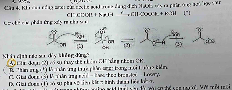 95%. B. 077.
Câu 4. Khi đun nóng ester của acetic acid trong dung dịch NaOH xảy ra phản ứng hoá học sau:
CH_3COOR+Na OH tº CH_3COONa+ROH (*)
Cơ chế của phản ứng xảy ra như sau:
Nhận định nào sau đây không đúng?
A. Giai đoạn (2) có sự thay thế nhóm OH bằng nhóm OR.
B. Phản ứng (*) là phản ứng thuỷ phân ester trong môi trường kiềm.
C. Giai đoạn (3) là phản ứng acid - base theo bronsted - Lowry.
D. Giai đoạn (1) có sự phá vỡ liên kết π hình thành liên kết σ.
ững amino acid thiết yếu đối với cơ thể con người. Với mỗi môi