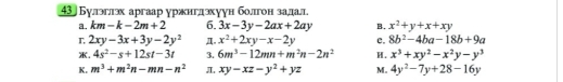 43 Булэглэх аргаар уржиглэхуун болгон задал
a. km-k-2m+2 6. 3x-3y-2ax+2ay B. x^2+y+x+xy
r 2xy-3x+3y-2y^2 π. x^2+2xy-x-2y c. 8b^2-4ba-18b+9a. 4s^2-s+12st-3t 3. 6m^3-12mn+m^2n-2n^2 H. x^3+xy^2-x^2y-y^3
K. m^3+m^2n-mn-n^2 π. xy-xz-y^2+yz M. 4y^2-7y+28-16y