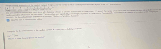 probability distibution of the random vanable X represents the number of hits a baseball player obtained in a game for the 2012 baseball seaso
The probability distribution was used along with statistical software to simulate 25 repelitions of the experment (25 games). The number of hits was reconted Approumale the nea and standand deadee of he
random variable X based on the simulation. The simulation was repeated by performing 50 repebitions of the expenment. Approxmate the mean and standard deiviation of the randoe veate Copae y
results to the theoretical mean and standard deviation. What properly is being illustred?
Click the icon to view the data tables
Compute the theoretical mean of the random variable X for the given probabilily distribution
p_X=□ hts
(Round to three decimal places as needed.)