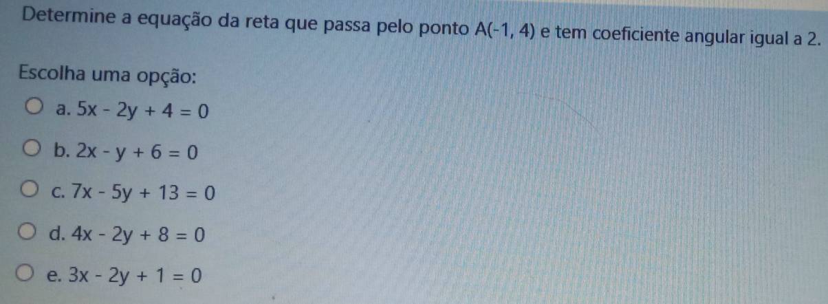 Determine a equação da reta que passa pelo ponto A(-1,4) e tem coeficiente angular igual a 2.
Escolha uma opção:
a. 5x-2y+4=0
b. 2x-y+6=0
C. 7x-5y+13=0
d. 4x-2y+8=0
e. 3x-2y+1=0