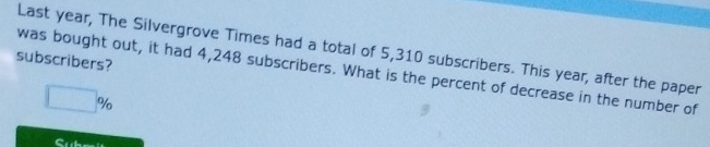 Last year, The Silvergrove Times had a total of 5,310 subscribers. This year, after the paper 
subscribers? 
was bought out, it had 4,248 subscribers. What is the percent of decrease in the number of
□ %