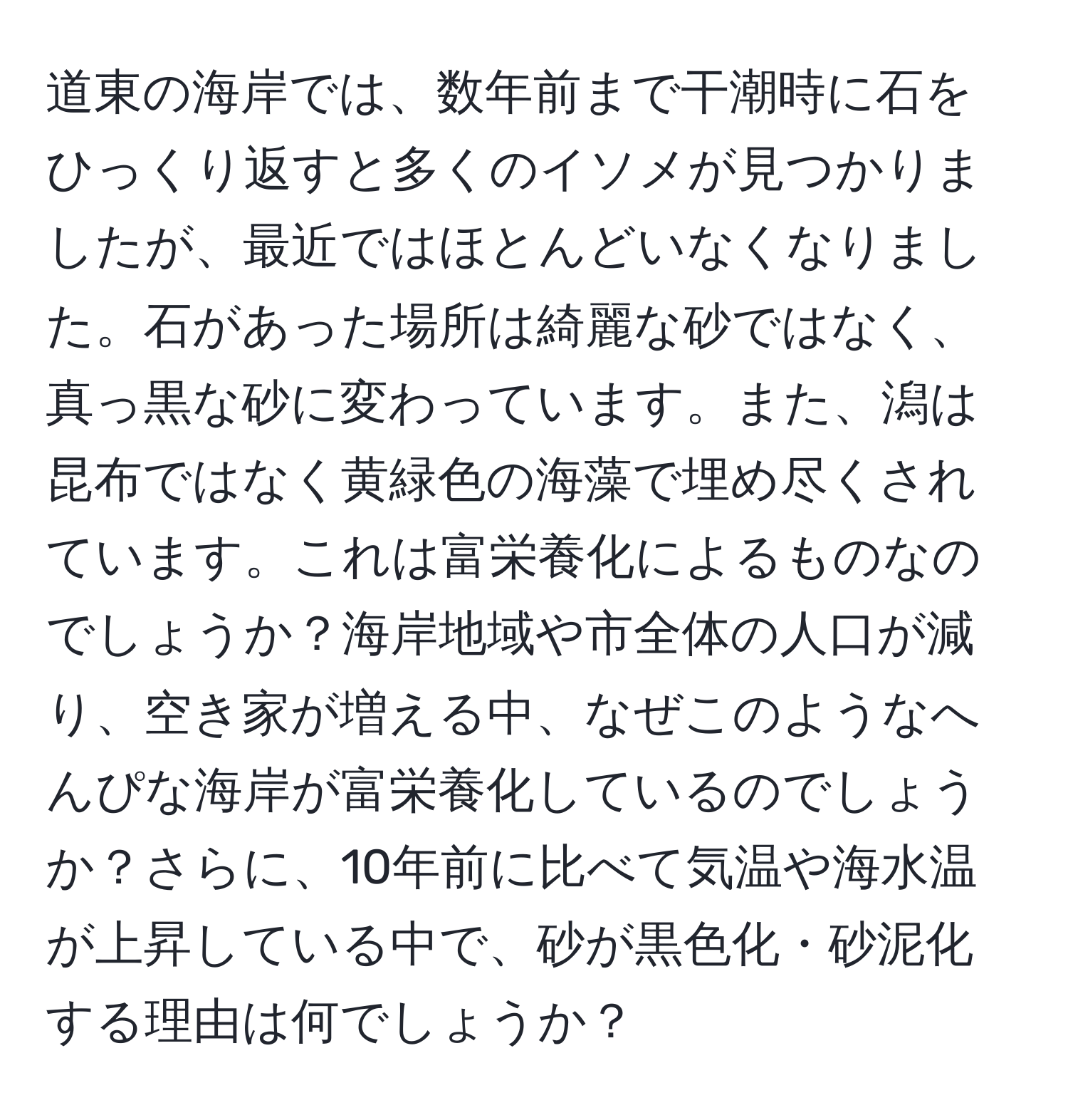 道東の海岸では、数年前まで干潮時に石をひっくり返すと多くのイソメが見つかりましたが、最近ではほとんどいなくなりました。石があった場所は綺麗な砂ではなく、真っ黒な砂に変わっています。また、潟は昆布ではなく黄緑色の海藻で埋め尽くされています。これは富栄養化によるものなのでしょうか？海岸地域や市全体の人口が減り、空き家が増える中、なぜこのようなへんぴな海岸が富栄養化しているのでしょうか？さらに、10年前に比べて気温や海水温が上昇している中で、砂が黒色化・砂泥化する理由は何でしょうか？