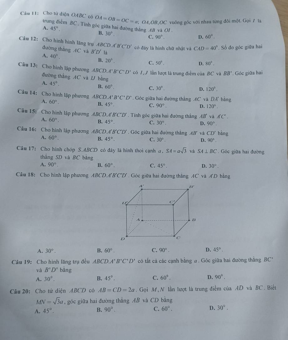 Cho tử diện OABC có OA=OB=OC=a; OA、OB、OC vuông góc với nhau từng đôi một. Gọi / là
trung điểm BC . Tính góc giữa hai đường thắng AB và OI .
A. 45°.
B. 30°.
C. 90°. D. 60°.
Câu 12: Cho hình hình lăng trụ ABCD.A'B'C'D' có đáy là hình chữ nhật và CAD=40°. Số đo góc giữa hai
đường thắng AC và B'D' là
A. 40^(0^ C. 50^circ).
B. 20^0.
D. 80°.
Câu 13: Cho hình lập phương C ABCD.A'B'C'D' có 1, J lần lượt là trung điểm của BC và BB'. Góc giữa hai
đường thẳng AC và / bằng
A. 45°.
B. 60^0. C. 30°.
D. 120^0.
Câu 14: Cho hình lập phương ABCD A'B'C'D'. Góc giữa hai đường thẳng AC và DA' bằng
A. 60°.
B. 45°.
C. 90°. D. 120°.
Câu 15: Cho hình lập phương ABCD.A'' B'C'D' *  Tính góc giữa hai đường thắng AB' và A'C'.
A. 60°.
B. 45°. C. 30°. D. 90°.
Câu 16: Cho hình lập phương ABCD. A'B'C'D'. Góc giữa hai đường thắng AB' và CD' bằng
A. 60°. B. 45°. C. 30°. D. 90°.
Câu 17: Cho hình chóp S.ABCD có đáy là hình thoi cạnh a, SA=asqrt(3) và SA⊥ BC.  Góc giữa hai đường
thẳng SD và BC bằng
A. 90°. B. 60°. C. 45°. D. 30°.
Câu 18: Cho hình lập phương ABCD. A'B'C'D'. Góc giữa hai đường thắng AC và A'D bằng
A. 30°. B. 60°. C. 90°. D. 45°.
Câu 19: Cho hình lăng trụ đều ABCD.A'B'C'D' có tất cả các cạnh bằng a . Góc giữa hai đường thẳng BC''
và B'D' bằng
A. 30°. B. 45°. C. 60°. D. 90°.
Câu 20: Cho tứ diện ABCD có AB=CD=2a.  Gọi M, N lần lượt là trung điểm của AD và BC. Biết
MN=sqrt(3)a , góc giữa hai đường thẳng AB và CD bằng
A. 45°. B. 90°. C. 60°. D. 30°.