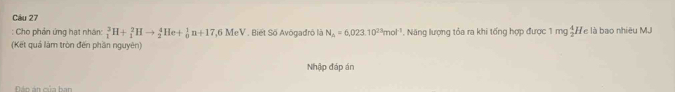 Cho phản ứng hạt nhân: _1^(3H+_1^2Hto _2^4He+_0^1n+17 7,6 MeV . Biết Số Avögađrô là N_A)=6,023.10^(23)mol^(-1). Năng lượng tỏa ra khi tống hợp được 1 mg_2^4H Te là bao nhiêu MJ
(Kết quá làm tròn đến phần nguyên) 
Nhập đáp án 
Đân án của ban