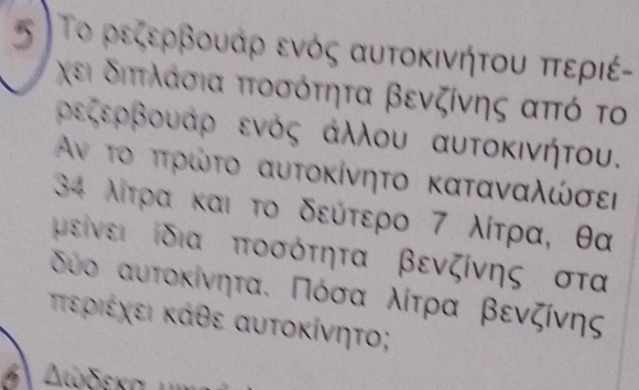 σ Το ρεζερβουάρ ενός αυτοκινήτου περιέ- 
χει διπτλλάσια πτοσότητα βενζίνης από το 
ρεζερβουαρ ενός αλλου αυτοκινήτου.
Αν το πτρώτο αυτοκίνητο καταναλώσει
34 λίτρα και το δεύτερο 7 λίτρα, θα
μείνει ίδια ποσότητα βενζίνης στα
δύο αυτοκίνηται Πόσα λίτρα βενζίνης 
τεριέχει κάθε αυτοκίνητο;
Διδεκα