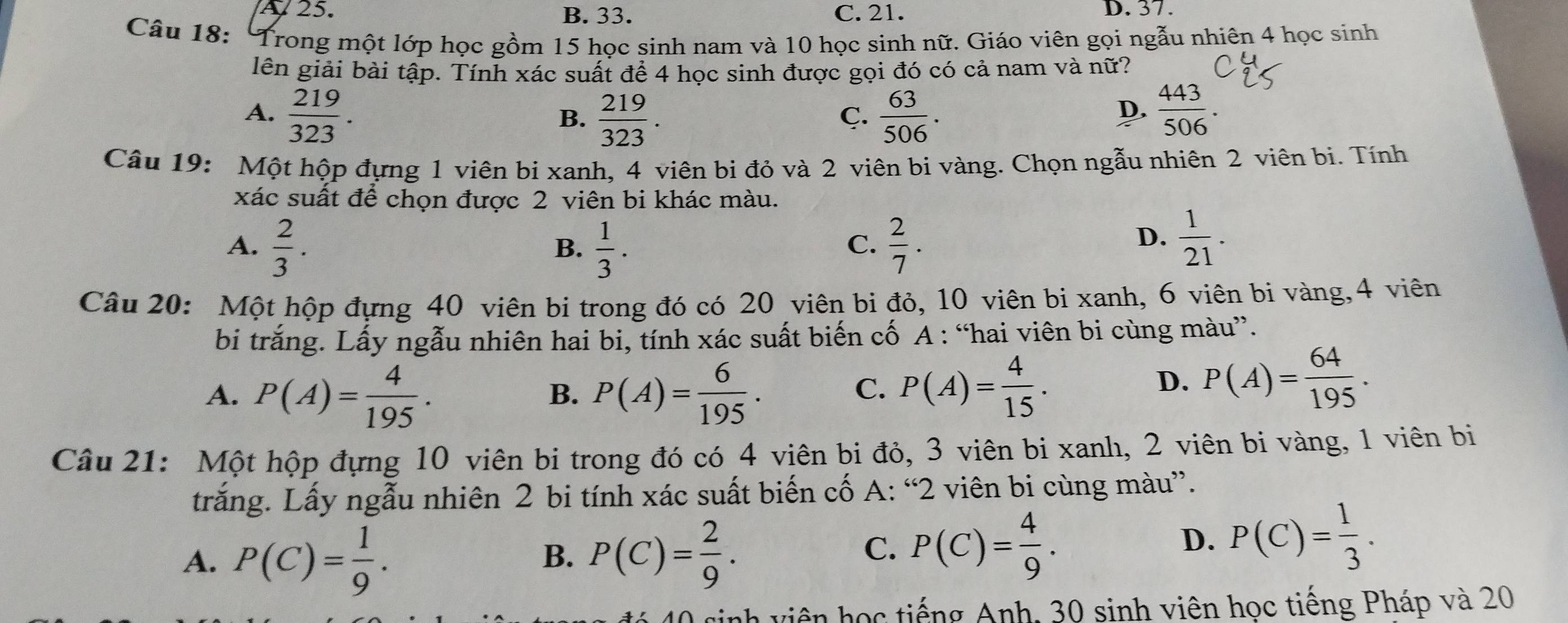 A 25. B. 33. C. 21. D. 37.
Câu 18: * Trong một lớp học gồm 15 học sinh nam và 10 học sinh nữ. Giáo viên gọi ngẫu nhiên 4 học sinh
lên giải bài tập. Tính xác suất để 4 học sinh được gọi đó có cả nam và nữ?
A.  219/323 .  219/323 .  63/506 .  443/506 .
B.
C.
D.
Câu 19: Một hộp đựng 1 viên bi xanh, 4 viên bi đỏ và 2 viên bi vàng. Chọn ngẫu nhiên 2 viên bị. Tính
xác suất để chọn được 2 viên bi khác màu.
A.  2/3 .  1/3 .  2/7 .
B.
C.
D.  1/21 .
Câu 20: Một hộp đựng 40 viên bi trong đó có 20 viên bi đỏ, 10 viên bi xanh, 6 viên bi vàng,4 viên
bi trắng. Lấy ngẫu nhiên hai bi, tính xác suất biến cố A : “hai viên bi cùng màu”.
A. P(A)= 4/195 . P(A)= 6/195 .
B.
C. P(A)= 4/15 .
D. P(A)= 64/195 .
Câu 21: Một hộp đựng 10 viên bi trong đó có 4 viên bi đỏ, 3 viên bi xanh, 2 viên bi vàng, 1 viên bị
trắng. Lấy ngẫu nhiên 2 bi tính xác suất biến cố A: “2 viên bi cùng màu”.
A. P(C)= 1/9 . P(C)= 2/9 .
B.
C. P(C)= 4/9 .
D. P(C)= 1/3 .
0 sinh viên học tiếng Anh, 30 sinh viên học tiếng Pháp và 20