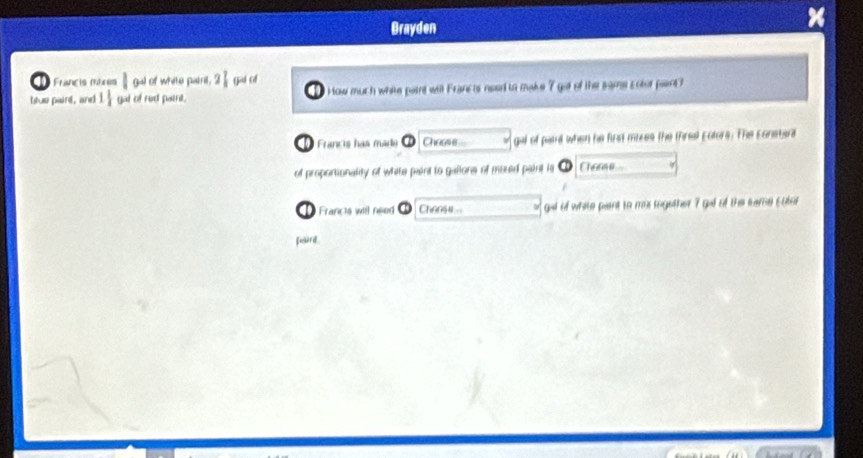 Brayden 
1 Francis mxos ||94| of white painl, 2 Gié cé 
Ituo paird, and 1 1/2  gal of red pairil. How much white paint will Francts need to make 7 got of the same Entor pant ? 
Francis has made Cheese gal of paid when he first mires the thral Ectors. The Eonstara 
of proportionality of white paint to gallons of moted paint is Char 
Francts will need Choose gat of white pant to mas together 7 gat of the same cotor 
furd.