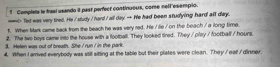 Completa le frasi usando il past perfect continuous, come nell’esempio. 
s> Ted was very tired. He / study / hard / all day. → He had been studying hard all day. 
1. When Mark came back from the beach he was very red. He / lie / on the beach / a long time. 
2. The two boys came into the house with a football. They looked tired. They / play / football / hours. 
3. Helen was out of breath. She / run / in the park. 
4. When I arrived everybody was still sitting at the table but their plates were clean. They / eat / dinner.